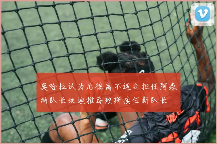 奥哈拉认为厄德高不适合担任阿森纳队长坎迪推荐赖斯接任新队长
