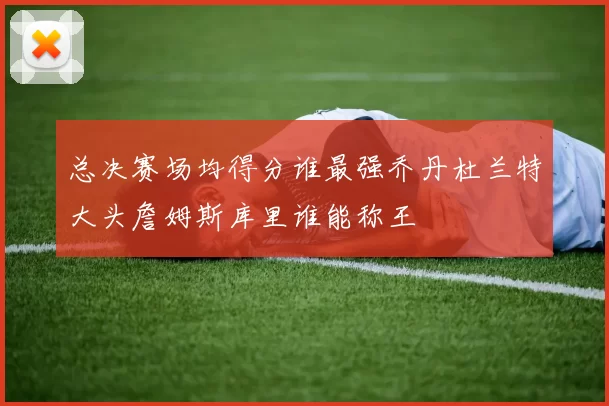 总决赛场均得分谁最强乔丹杜兰特大头詹姆斯库里谁能称王