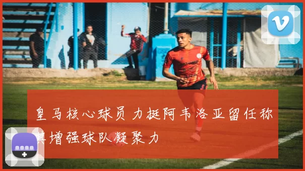 皇马核心球员力挺阿韦洛亚留任称其增强球队凝聚力