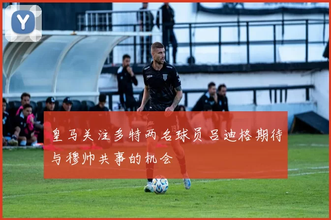 皇马关注多特两名球员吕迪格期待与穆帅共事的机会