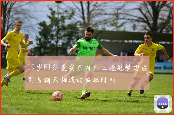 19岁F1新星安东内利三连冠梦想成真与梅西相遇的感动时刻