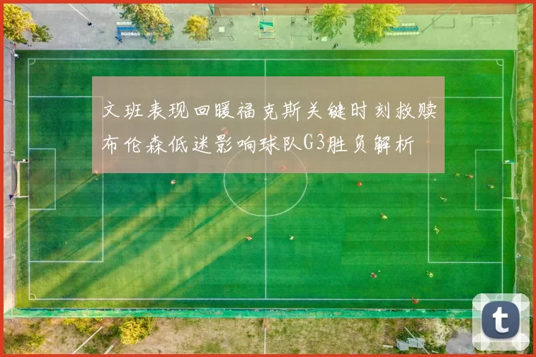 文班表现回暖福克斯关键时刻救赎布伦森低迷影响球队G3胜负解析