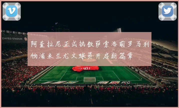 阿奎拉尼正式执教萨索洛前罗马利物浦米兰尤文球员开启新篇章