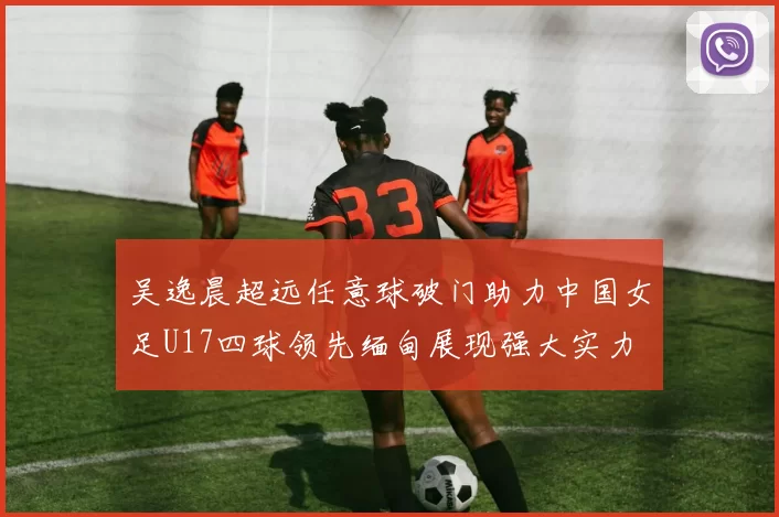 吴逸晨超远任意球破门助力中国女足U17四球领先缅甸展现强大实力