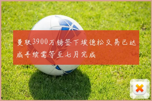 曼联3900万镑签下埃德松交易已达成手续需等至七月完成