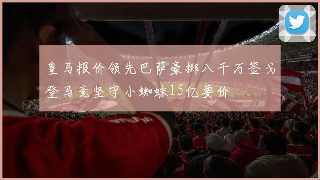 皇马报价领先巴萨豪掷八千万签戈登马竞坚守小蜘蛛15亿要价