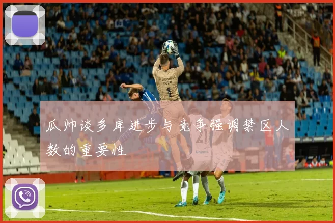 瓜帅谈多库进步与竞争强调禁区人数的重要性