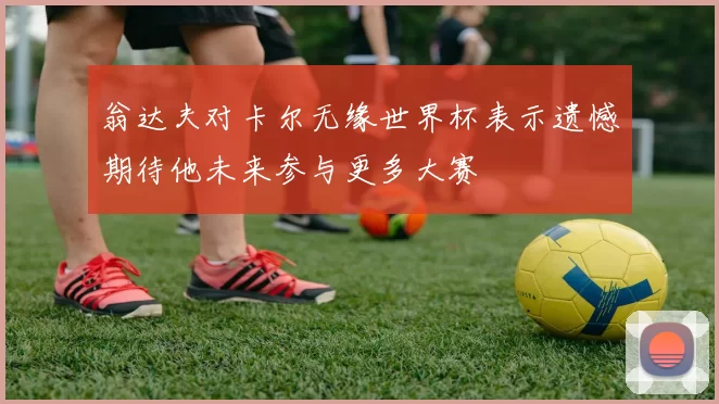 翁达夫对卡尔无缘世界杯表示遗憾期待他未来参与更多大赛