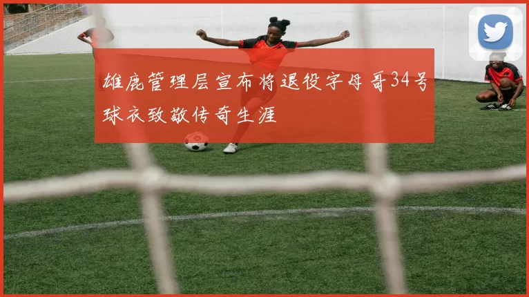 雄鹿管理层宣布将退役字母哥34号球衣致敬传奇生涯