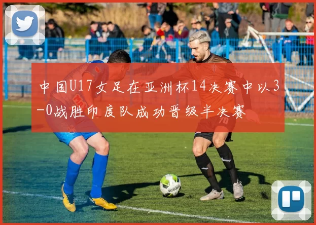 中国U17女足在亚洲杯14决赛中以3-0战胜印度队成功晋级半决赛