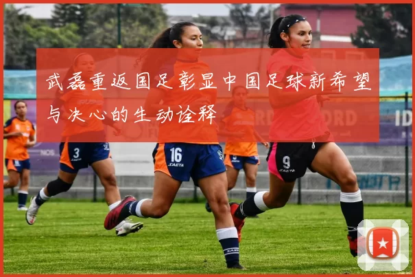 武磊重返国足彰显中国足球新希望与决心的生动诠释
