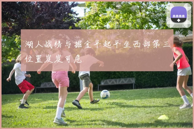 湖人战绩与掘金平起平坐西部第三位置岌岌可危