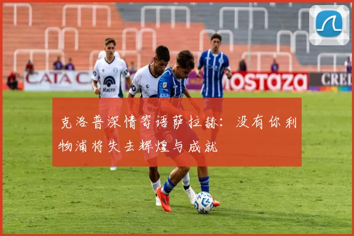 克洛普深情寄语萨拉赫：没有你利物浦将失去辉煌与成就