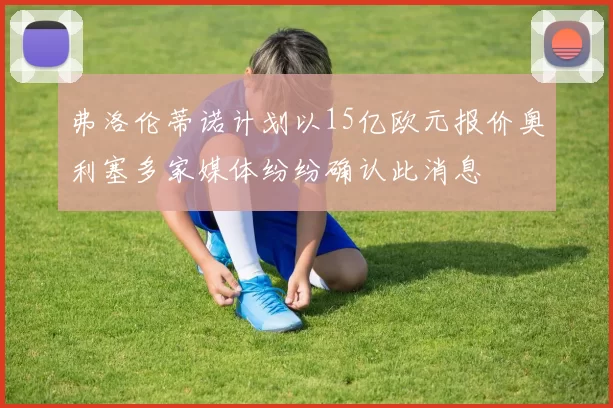 弗洛伦蒂诺计划以15亿欧元报价奥利塞多家媒体纷纷确认此消息